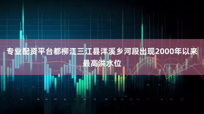 专业配资平台都柳江三江县洋溪乡河段出现2000年以来最高洪水位