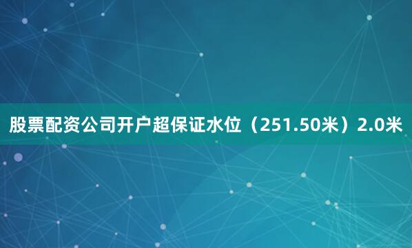 股票配资公司开户超保证水位（251.50米）2.0米