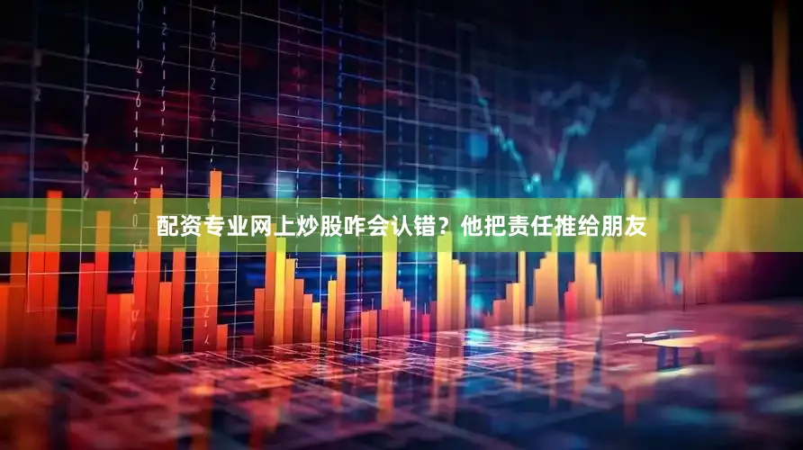 配资专业网上炒股咋会认错？他把责任推给朋友