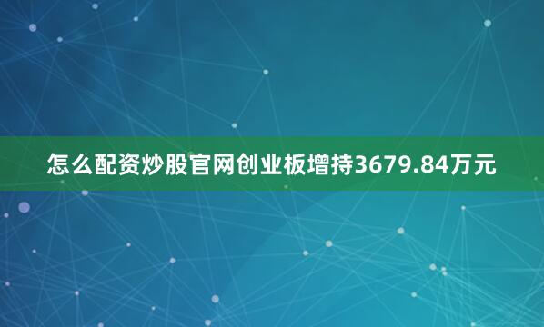 怎么配资炒股官网创业板增持3679.84万元