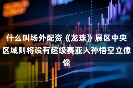 什么叫场外配资《龙珠》展区中央区域则将设有超级赛亚人孙悟空立像