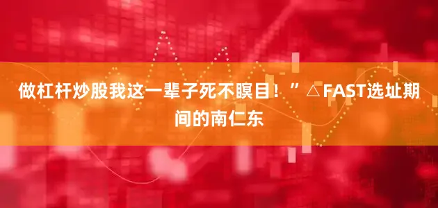 做杠杆炒股我这一辈子死不瞑目！”△FAST选址期间的南仁东